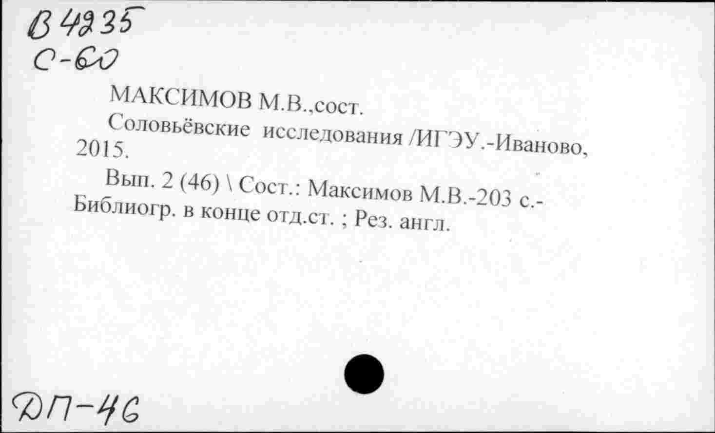 ﻿МАКСИМОВ М.В-.сост.
Соловьёвские исследования /ИГ'ЭУ.-Иваново, 2015.
Вып. 2 (46) \ Сост.: Максимов М.В.-203 с.-Библиогр. в конце отд.ст. ; Рез. англ.